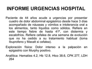 INFORME URGENCIAS HOSPITAL Paciente de 44 años acude a urgencias por presentar cuadro de dolor abdominal epigástrico desde hace 3 días acompañado de náuseas y vómitos e intolerancia oral a los alimentos, tanto líquidos como sólidos. Refiere en este tiempo fiebre de hasta 41º, con distermia y escalofríos. Refiere cefalea de una semana de evolución que no ha cedido a su tratamiento habitual (toma Ibuprofeno y Maxalt si cefalea). Exploración física: Dolor intenso a la palpación en epigastrio con Murphy positivo. Analítica: Hematíes 4.2, Hb 12.8, Htco 38.6, CPK 277, LDH 264 