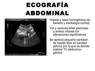 ECOGRAFÍA ABDOMINAL Hígado y bazo homogéneos de tamaño y morfología normal. Vía y vesícula biliar, páncreas y ambos riñones sin alteraciones significativas Se aprecia pequeña cantidad de líquido libre en cavidad pélvica por lo que se decide realizar TC abdomino-pélvico 