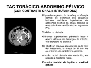 TAC TORÁCICO-ABDOMINO-PÉLVICO (CON CONTRASTE ORAL E INTRAVENOSO) Hígado homogéneo, de tamaño y morfología normal; se identifican tres pequeñas lesiones nodulares hipodensas de apariencia quística en lóbulo derecho la mayor de 4 mm de diámetro en segmento IVB. Vía biliar no dilatada. Glándulas suprarrenales, páncreas, bazo y ambos riñones sin hallazgos de interés. Vía excretora no dilatada. Se objetivan algunas adenopatías en la raíz del mesenterio, la mayor de 17 mm de eje máximo, de carácter inespecífico. Ampolla rectal dilatada con contenido, en relación a fecaloma rectal.  Pequeña cantidad de líquido en cavidad pélvica 