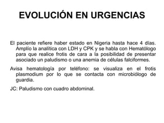 EVOLUCIÓN EN URGENCIAS El paciente refiere haber estado en Nigeria hasta hace 4 días. Amplío la analítica con LDH y CPK y se habla con Hematólogo para que realice frotis de cara a la posibilidad de presentar asociado un paludismo o una anemia de células falciformes.  Avisa hematología por teléfono: se visualiza en el frotis plasmodium por lo que se contacta con microbiólogo de guardia. JC: Paludismo con cuadro abdominal.  