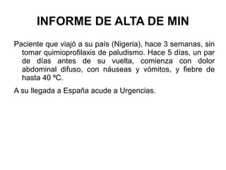 INFORME DE ALTA DE MIN Paciente que viajó a su país (Nigeria), hace 3 semanas, sin tomar quimioprofilaxis de paludismo. Hace 5 días, un par de días antes de su vuelta, comienza con dolor abdominal difuso, con náuseas y vómitos, y fiebre de hasta 40 ºC. A su llegada a España acude a Urgencias. 