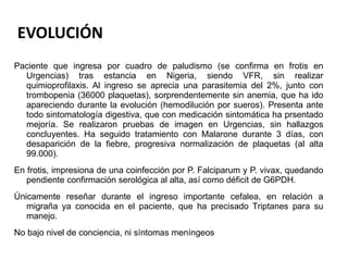 EVOLUCIÓN Paciente que ingresa por cuadro de paludismo (se confirma en frotis en Urgencias) tras estancia en Nigeria, siendo VFR, sin realizar quimioprofilaxis. Al ingreso se aprecia una parasitemia del 2%, junto con trombopenia (36000 plaquetas), sorprendentemente sin anemia, que ha ido apareciendo durante la evolución (hemodilución por sueros). Presenta ante todo sintomatología digestiva, que con medicación sintomática ha prsentado mejoría. Se realizaron pruebas de imagen en Urgencias, sin hallazgos concluyentes. Ha seguido tratamiento con Malarone durante 3 días, con desaparición de la fiebre, progresiva normalización de plaquetas (al alta 99.000). En frotis, impresiona de una coinfección por P. Falciparum y P. vivax, quedando pendiente confirmación serológica al alta, así como déficit de G6PDH. Únicamente reseñar durante el ingreso importante cefalea, en relación a migraña ya conocida en el paciente, que ha precisado Triptanes para su manejo. No bajo nivel de conciencia, ni síntomas meníngeos 