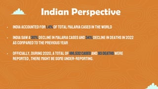 Indian Perspective
• India accountedfor1.4%oftotalmalariacasesin theworld
• India sawa30%declinein malariacasesand 34%declineindeathsin2022
ascomparedtothepreviousyear
• Officially,during2020,atotalof 186,532casesand93deathswere
reported,theremightbesomeunder-reporting.
 