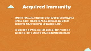 Acquired Immunity
• Immunitytomalariaisacquiredafterrepeatedexposureover
severalyears.Thusinendemicmalarious areasastateof
collectiveimmunitybecomesestablishedslowly.
• Infantsbornofimmunemothersaregenerallyprotected
duringthefirst3-5monthsbymaternalImmunoglobulins.
 