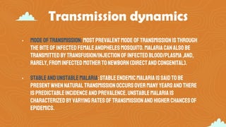 Transmission dynamics
• Modeoftransmission:mostprevalentmodeoftransmissionisthrough
thebiteofinfectedfemaleanophelesmosquito.Malariacanalso be
transmittedbytransfusion/injectionofinfectedblood/plasma,and,
rarely,frominfectedmothertonewborn(directandcongenital).
• Stableandunstablemalaria:stableendemicmalariaissaid tobe
presentwhennaturaltransmissionoccursovermanyyearsandthere
ispredictableincidenceandprevalence.Unstablemalariais
characterizedbyvaryingratesoftransmissionandhigherchancesof
epidemics.
 