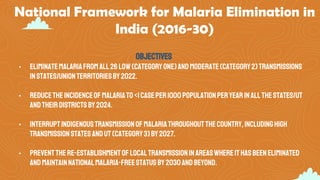 National Framework for Malaria Elimination in
India (2016-30)
Objectives
• Eliminatemalariafromall26 low(categoryone)andmoderate(category2)transmissions
instates/unionterritoriesby2022.
• Reducetheincidenceofmalariato<1caseper1000populationperyearinallthestates/UT
andtheirdistrictsby2024.
• Interruptindigenoustransmissionofmalariathroughoutthecountry,includinghigh
transmissionstatesandUT(category3)by2027.
• Preventthere-establishmentoflocaltransmissioninareaswhereithasbeeneliminated
andmaintainnationalmalaria-freestatusby2030andbeyond.
 