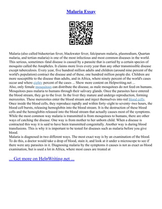 Malaria Essay
Malaria (also called biduoterian fever, blackwater fever, falciparum malaria, plasmodium, Quartan
malaria, and tertian malaria) is one of the most infectious and most common diseases in the world.
This serious, sometimes–fatal disease is caused by a parasite that is carried by a certain species of
mosquito called the Anopheles. It claims more lives every year than any other transmissible disease
except tuberculosis. Every year, five hundred million adults and children (around nine percent of the
world's population) contract the disease and of these, one hundred million people die. Children are
more susceptible to the disease than adults, and in Africa, where ninety percent of the world's cases
occur and where eighty percent of the cases ... Show more content on Helpwriting.net ...
Also, only female mosquitoes can distribute the disease, as male mosquitoes do not feed on humans.
Mosquitoes pass malaria to humans through their salivary glands. Once the parasites have entered
the blood stream, they go to the liver. In the liver they mature and undergo reproduction, forming
merozoites. These merozoites enter the blood stream and inject themselves into red blood cells.
Once inside the blood cells, they reproduce rapidly and within forty–eight to seventy–two hours, the
blood cell bursts, releasing hemoglobin into the blood stream. It is the destruction of these blood
cells and the hemoglobin released into the blood stream that actually causes most of the symptoms.
While the most common way malaria is transmitted is from mosquitoes to humans, there are other
ways of catching the disease. One way is from mother to her unborn child. When a disease is
contracted this way it is said to have been transmitted congenitally. Another way is during blood
transfusions. This is why it is important to be tested for diseases such as malaria before you give
blood.
Malaria is diagnosed in two different ways. The most exact way is by an examination of the blood.
To do this, a doctor would take a drop of blood, stain it, and look at it under a microscope to see if
there were any parasites in it. Diagnosing malaria by the symptoms it causes is not as exact as blood
examination, but is used a lot in Africa, where most cases are treated at
... Get more on HelpWriting.net ...
 