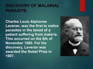 DISCOVERY OF MALARIAL
PARASITE:
Charles Louis Alphonse
Laveran, was the first to notice
parasites in the blood of a
patient suffering from malaria.
This occurred on the 6th of
November 1880. For his
discovery, Laveran was
awarded the Nobel Prize in
1907.
 