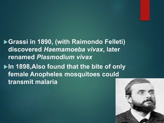 Grassi in 1890, (with Raimondo Felleti)
discovered Haemamoeba vivax, later
renamed Plasmodium vivax
In 1898,Also found that the bite of only
female Anopheles mosquitoes could
transmit malaria
 