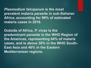 Plasmodium falciparum is the most
prevalent malaria parasite in sub-Saharan
Africa, accounting for 99% of estimated
malaria cases in 2016.
Outside of Africa, P. vivax is the
predominant parasite in the WHO Region of
the Americas, representing 64% of malaria
cases, and is above 30% in the WHO South-
East Asia and 40% in the Eastern
Mediterranean regions.
 