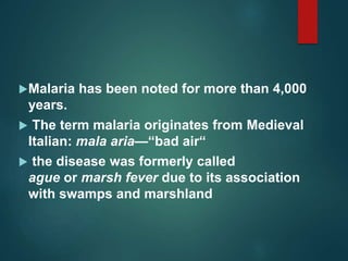 Malaria has been noted for more than 4,000
years.
 The term malaria originates from Medieval
Italian: mala aria—“bad air“
 the disease was formerly called
ague or marsh fever due to its association
with swamps and marshland
 