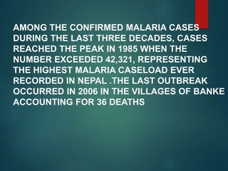 AMONG THE CONFIRMED MALARIA CASES
DURING THE LAST THREE DECADES, CASES
REACHED THE PEAK IN 1985 WHEN THE
NUMBER EXCEEDED 42,321, REPRESENTING
THE HIGHEST MALARIA CASELOAD EVER
RECORDED IN NEPAL .THE LAST OUTBREAK
OCCURRED IN 2006 IN THE VILLAGES OF BANKE
ACCOUNTING FOR 36 DEATHS
 