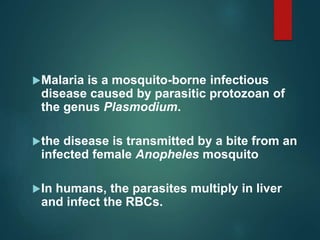 Malaria is a mosquito-borne infectious
disease caused by parasitic protozoan of
the genus Plasmodium.
the disease is transmitted by a bite from an
infected female Anopheles mosquito
In humans, the parasites multiply in liver
and infect the RBCs.
 