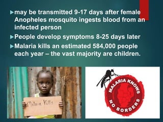 may be transmitted 9-17 days after female
Anopheles mosquito ingests blood from an
infected person
People develop symptoms 8-25 days later
Malaria kills an estimated 584,000 people
each year – the vast majority are children.
 
