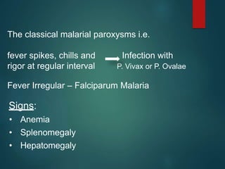 Signs:
• Anemia
• Splenomegaly
• Hepatomegaly
The classical malarial paroxysms i.e.
fever spikes, chills and Infection with
rigor at regular interval P. Vivax or P. Ovalae
Fever Irregular – Falciparum Malaria
 