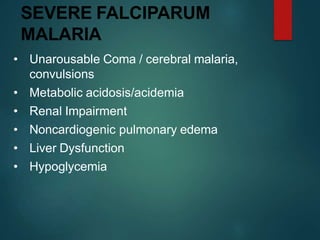 SEVERE FALCIPARUM
MALARIA
• Unarousable Coma / cerebral malaria,
convulsions
• Metabolic acidosis/acidemia
• Renal Impairment
• Noncardiogenic pulmonary edema
• Liver Dysfunction
• Hypoglycemia
 