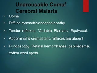 Unarousable Coma/
Cerebral Malaria
• Coma
• Diffuse symmetric encephalopathy
• Tendon reflexes : Variable, Plantars : Equivocal.
• Abdominal & cremasteric reflexes are absent
• Fundoscopy: Retinal hemorrhages, papilledema,
cotton wool spots
 
