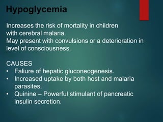 Increases the risk of mortality in children
with cerebral malaria.
May present with convulsions or a deterioration in
level of consciousness.
CAUSES
• Faliure of hepatic gluconeogenesis.
• Increased uptake by both host and malaria
parasites.
• Quinine – Powerful stimulant of pancreatic
insulin secretion.
Hypoglycemia
 