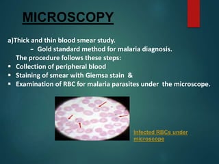 MICROSCOPY
a)Thick and thin blood smear study.
- Gold standard method for malaria diagnosis.
The procedure follows these steps:
 Collection of peripheral blood
 Staining of smear with Giemsa stain &
 Examination of RBC for malaria parasites under the microscope.
Infected RBCs under
microscope
 