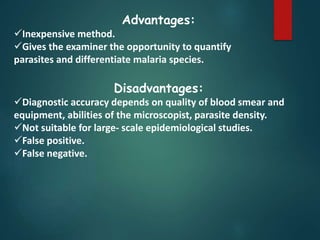 Advantages:
Inexpensive method.
Gives the examiner the opportunity to quantify
parasites and differentiate malaria species.
Disadvantages:
Diagnostic accuracy depends on quality of blood smear and
equipment, abilities of the microscopist, parasite density.
Not suitable for large- scale epidemiological studies.
False positive.
False negative.
 
