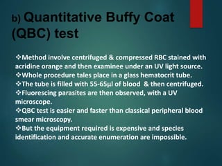 b) Quantitative Buffy Coat
(QBC) test
Method involve centrifuged & compressed RBC stained with
acridine orange and then examinee under an UV light source.
Whole procedure tales place in a glass hematocrit tube.
The tube is filled with 55-65µl of blood & then centrifuged.
Fluorescing parasites are then observed, with a UV
microscope.
QBC test is easier and faster than classical peripheral blood
smear microscopy.
But the equipment required is expensive and species
identification and accurate enumeration are impossible.
 