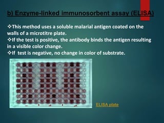 b) Enzyme-linked immunosorbent assay (ELISA)
This method uses a soluble malarial antigen coated on the
walls of a microtitre plate.
If the test is positive, the antibody binds the antigen resulting
in a visible color change.
If test is negative, no change in color of substrate.
ELISA plate
 