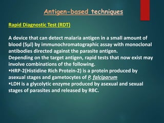 Antigen-based techniques
Rapid Diagnostic Test (RDT)
A device that can detect malaria antigen in a small amount of
blood (5µl) by immunochromatographic assay with monoclonal
antibodies directed against the parasite antigen.
Depending on the target antigen, rapid tests that now exist may
involve combinations of the following.
HRP-2(Histidine Rich Protein-2) is a protein produced by
asexual stages and gametocytes of P. falciparum
LDH is a glycolytic enzyme produced by asexual and sexual
stages of parasites and released by RBC.
 