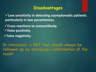 Disadvantages
Low sensitivity in detecting asymptomatic patients
particularly in low parasitemias.
Cross reactions to autoantibody.
False positivity.
False negativity.
In Conclusion, a RDT test should always be
followed-up by microscopy confirmation of the
result
 