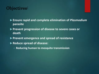 Objectives:
 Ensure rapid and complete elimination of Plasmodium
parasite
 Prevent progression of disease to severe cases or
death
 Prevent emergence and spread of resistance
 Reduce spread of disease:
• Reducing human to mosquito transmission
 
