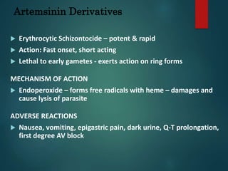 Artemsinin Derivatives
 Erythrocytic Schizontocide – potent & rapid
 Action: Fast onset, short acting
 Lethal to early gametes - exerts action on ring forms
MECHANISM OF ACTION
 Endoperoxide – forms free radicals with heme – damages and
cause lysis of parasite
ADVERSE REACTIONS
 Nausea, vomiting, epigastric pain, dark urine, Q-T prolongation,
first degree AV block
 