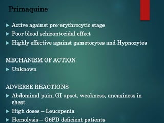 Primaquine
 Active against pre-erythrocytic stage
 Poor blood schizontocidal effect
 Highly effective against gametocytes and Hypnozytes
MECHANISM OF ACTION
 Unknown
ADVERSE REACTIONS
 Abdominal pain, GI upset, weakness, uneasiness in
chest
 High doses – Leucopenia
 Hemolysis – G6PD deficient patients
 