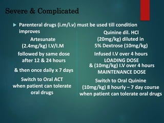 Severe & Complicated
 Parenteral drugs (i.m/i.v) must be used till condition
improves
Artesunate
(2.4mg/kg) I.V/I.M
followed by same dose
after 12 & 24 hours
Switch to Oral ACT
when patient can tolerate
oral drugs
& then once daily x 7 days
Quinine dil. HCl
(20mg/kg) diluted in
5% Dextrose (10mg/kg)
Infused I.V over 4 hours
LOADING DOSE
& (10mg/kg) I.V over 4 hours
MAINTENANCE DOSE
Switch to Oral Quinine
(10mg/kg) 8 hourly – 7 day course
when patient can tolerate oral drugs
 