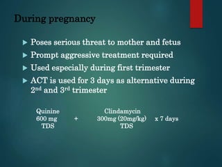 During pregnancy
 Poses serious threat to mother and fetus
 Prompt aggressive treatment required
 Used especially during first trimester
 ACT is used for 3 days as alternative during
2nd and 3rd trimester
Quinine Clindamycin
600 mg + 300mg (20mg/kg) x 7 days
TDS TDS
 
