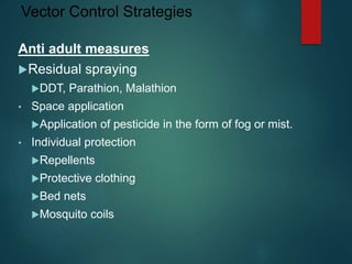 Vector Control Strategies
Anti adult measures
Residual spraying
DDT, Parathion, Malathion
• Space application
Application of pesticide in the form of fog or mist.
• Individual protection
Repellents
Protective clothing
Bed nets
Mosquito coils
 