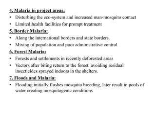 4. Malaria in project areas:
• Disturbing the eco-system and increased man-mosquito contact
• Limited health facilities for prompt treatment
5. Border Malaria:
• Along the international borders and state borders.
• Mixing of population and poor administrative control
6. Forest Malaria:
• Forests and settlements in recently deforested areas
• Vectors after biting return to the forest, avoiding residual
insecticides sprayed indoors in the shelters.
7. Floods and Malaria:
• Flooding initially flushes mosquito breeding, later result in pools of
water creating mosquitogenic conditions
 