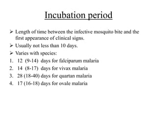 Incubation period
 Length of time between the infective mosquito bite and the
first appearance of clinical signs.
 Usually not less than 10 days.
 Varies with species:
1. 12 (9-14) days for falciparum malaria
2. 14 (8-17) days for vivax malaria
3. 28 (18-40) days for quartan malaria
4. 17 (16-18) days for ovale malaria
 