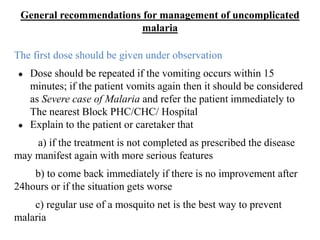General recommendations for management of uncomplicated
malaria
The first dose should be given under observation
● Dose should be repeated if the vomiting occurs within 15
minutes; if the patient vomits again then it should be considered
as Severe case of Malaria and refer the patient immediately to
The nearest Block PHC/CHC/ Hospital
● Explain to the patient or caretaker that
a) if the treatment is not completed as prescribed the disease
may manifest again with more serious features
b) to come back immediately if there is no improvement after
24hours or if the situation gets worse
c) regular use of a mosquito net is the best way to prevent
malaria
 