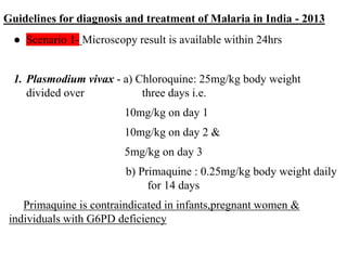 Guidelines for diagnosis and treatment of Malaria in India - 2013
● Scenario 1- Microscopy result is available within 24hrs
1. Plasmodium vivax - a) Chloroquine: 25mg/kg body weight
divided over three days i.e.
10mg/kg on day 1
10mg/kg on day 2 &
5mg/kg on day 3
b) Primaquine : 0.25mg/kg body weight daily
for 14 days
Primaquine is contraindicated in infants,pregnant women &
individuals with G6PD deficiency
 