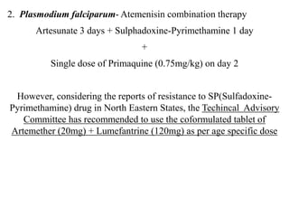 2. Plasmodium falciparum- Atemenisin combination therapy
Artesunate 3 days + Sulphadoxine-Pyrimethamine 1 day
+
Single dose of Primaquine (0.75mg/kg) on day 2
However, considering the reports of resistance to SP(Sulfadoxine-
Pyrimethamine) drug in North Eastern States, the Techincal Advisory
Committee has recommended to use the coformulated tablet of
Artemether (20mg) + Lumefantrine (120mg) as per age specific dose
 