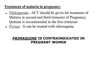 Treatment of malaria in pregnancy
● P.falciparum - ACT should be given for treatment of
Malaria in second and third trimester of Pregnancy.
Quinine is recommended in the first trimester
● P.vivax - It can be treated with chloroquine
PRIMAQUINE IS CONTRAINDICATED IN
PREGNANT WOMEN
 