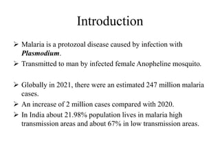 Introduction
 Malaria is a protozoal disease caused by infection with
Plasmodium.
 Transmitted to man by infected female Anopheline mosquito.
 Globally in 2021, there were an estimated 247 million malaria
cases.
 An increase of 2 million cases compared with 2020.
 In India about 21.98% population lives in malaria high
transmission areas and about 67% in low transmission areas.
 