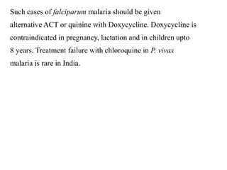 Such cases of falciparum malaria should be given
alternative ACT or quinine with Doxycycline. Doxycycline is
contraindicated in pregnancy, lactation and in children upto
8 years. Treatment failure with chloroquine in P. vivax
malaria is rare in India.
 