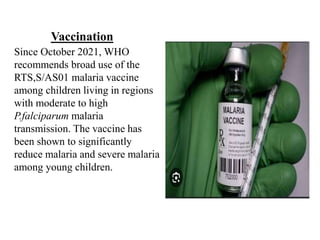 Vaccination
Since October 2021, WHO
recommends broad use of the
RTS,S/AS01 malaria vaccine
among children living in regions
with moderate to high
P.falciparum malaria
transmission. The vaccine has
been shown to significantly
reduce malaria and severe malaria
among young children.
 