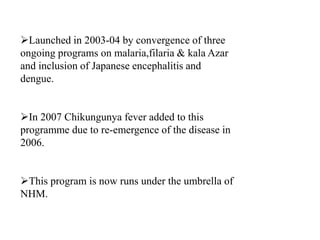 Launched in 2003-04 by convergence of three
ongoing programs on malaria,filaria & kala Azar
and inclusion of Japanese encephalitis and
dengue.
In 2007 Chikungunya fever added to this
programme due to re-emergence of the disease in
2006.
This program is now runs under the umbrella of
NHM.
 