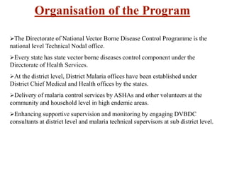 Organisation of the Program
The Directorate of National Vector Borne Disease Control Programme is the
national level Technical Nodal office.
Every state has state vector borne diseases control component under the
Directorate of Health Services.
At the district level, District Malaria offices have been established under
District Chief Medical and Health offices by the states.
Delivery of malaria control services by ASHAs and other volunteers at the
community and household level in high endemic areas.
Enhancing supportive supervision and monitoring by engaging DVBDC
consultants at district level and malaria technical supervisors at sub district level.
 