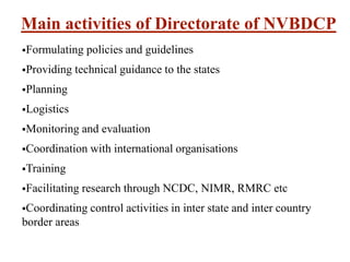 Main activities of Directorate of NVBDCP
Formulating policies and guidelines
Providing technical guidance to the states
Planning
Logistics
Monitoring and evaluation
Coordination with international organisations
Training
Facilitating research through NCDC, NIMR, RMRC etc
Coordinating control activities in inter state and inter country
border areas
 