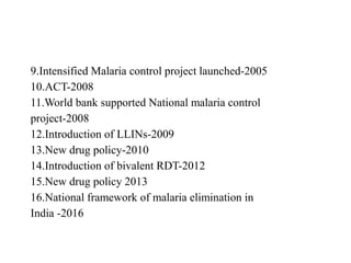 9.Intensified Malaria control project launched-2005
10.ACT-2008
11.World bank supported National malaria control
project-2008
12.Introduction of LLINs-2009
13.New drug policy-2010
14.Introduction of bivalent RDT-2012
15.New drug policy 2013
16.National framework of malaria elimination in
India -2016
 