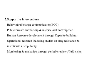 5.Supportive interventions
Behavioural change communication(BCC)
Public Private Partnership & intersectoral convergence
Human Resource development through Capacity building
Operational research including studies on drug resistance &
insecticide susceptibility
Monitoring & evaluation through periodic reviews/field visits
 