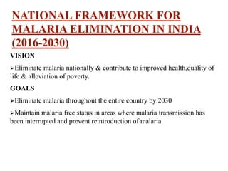 NATIONAL FRAMEWORK FOR
MALARIA ELIMINATION IN INDIA
(2016-2030)
VISION
Eliminate malaria nationally & contribute to improved health,quality of
life & alleviation of poverty.
GOALS
Eliminate malaria throughout the entire country by 2030
Maintain malaria free status in areas where malaria transmission has
been interrupted and prevent reintroduction of malaria
 