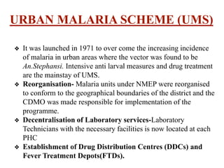 URBAN MALARIA SCHEME (UMS)
❖ It was launched in 1971 to over come the increasing incidence
of malaria in urban areas where the vector was found to be
An.Stephansi. Intensive anti larval measures and drug treatment
are the mainstay of UMS.
❖ Reorganisation- Malaria units under NMEP were reorganised
to conform to the geographical boundaries of the district and the
CDMO was made responsible for implementation of the
programme.
❖ Decentralisation of Laboratory services-Laboratory
Technicians with the necessary facilities is now located at each
PHC
❖ Establishment of Drug Distribution Centres (DDCs) and
Fever Treatment Depots(FTDs).
 